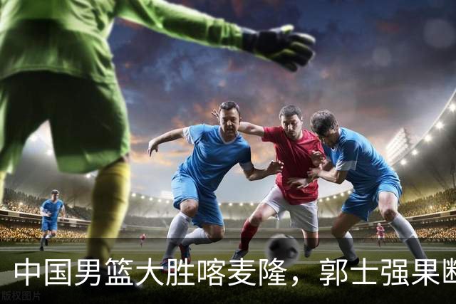 中国男篮大胜喀麦隆，郭士强果断调整阵容，迎来新生希望！