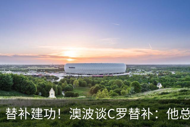 替补建功！澳波谈C罗替补：他总是渴望上场比赛，但恢复需要时间