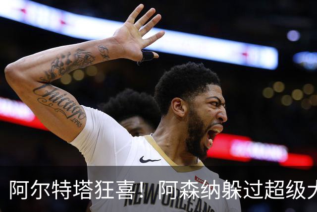 阿尔特塔狂喜！阿森纳躲过超级大坑！亿元巨星断崖下滑